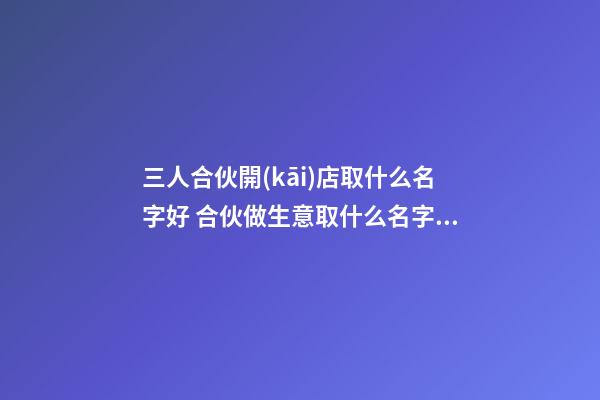 三人合伙開(kāi)店取什么名字好 合伙做生意取什么名字好-第1張-店鋪起名-玄機(jī)派